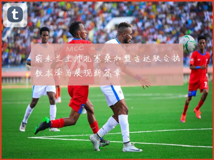 前米兰主帅孔塞桑加盟吉达联合执教本泽马展现新篇章