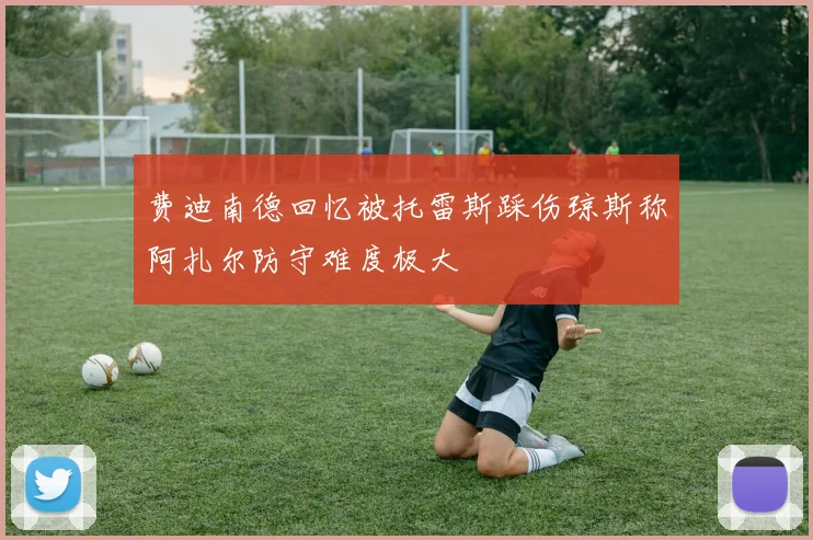 费迪南德回忆被托雷斯踩伤琼斯称阿扎尔防守难度极大