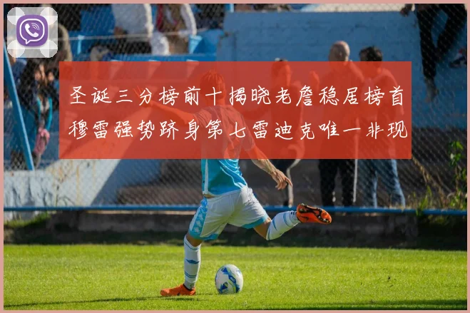 圣诞三分榜前十揭晓老詹稳居榜首穆雷强势跻身第七雷迪克唯一非现役球员