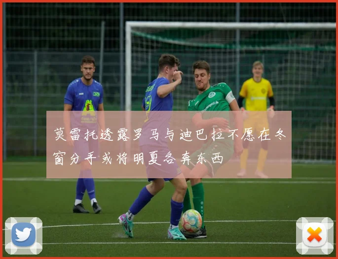 莫雷托透露罗马与迪巴拉不愿在冬窗分手或将明夏各奔东西