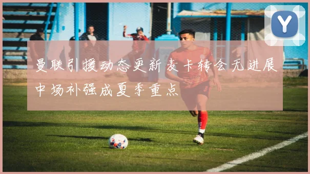 曼联引援动态更新麦卡转会无进展中场补强成夏季重点