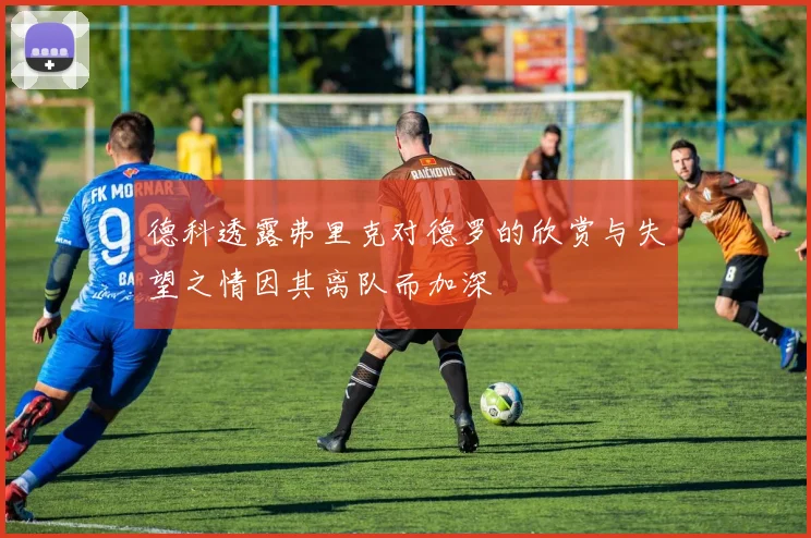 德科透露弗里克对德罗的欣赏与失望之情因其离队而加深