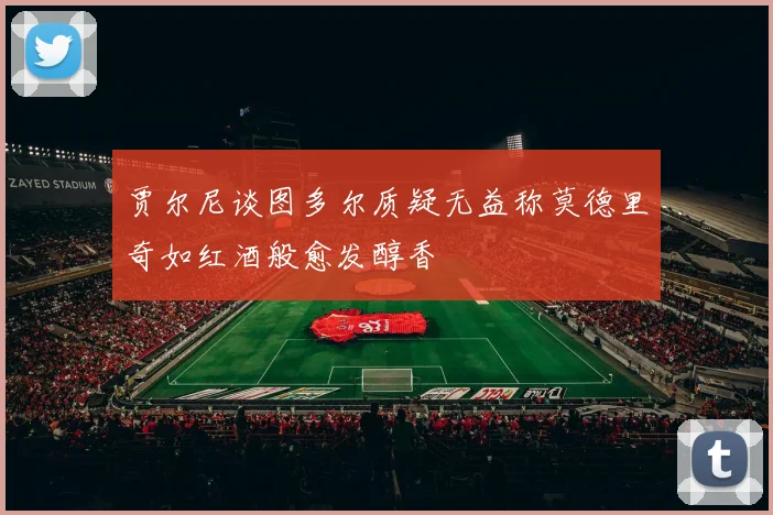 贾尔尼谈图多尔质疑无益称莫德里奇如红酒般愈发醇香