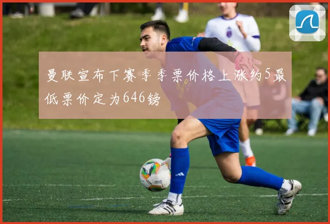 曼联宣布下赛季季票价格上涨约5最低票价定为646镑