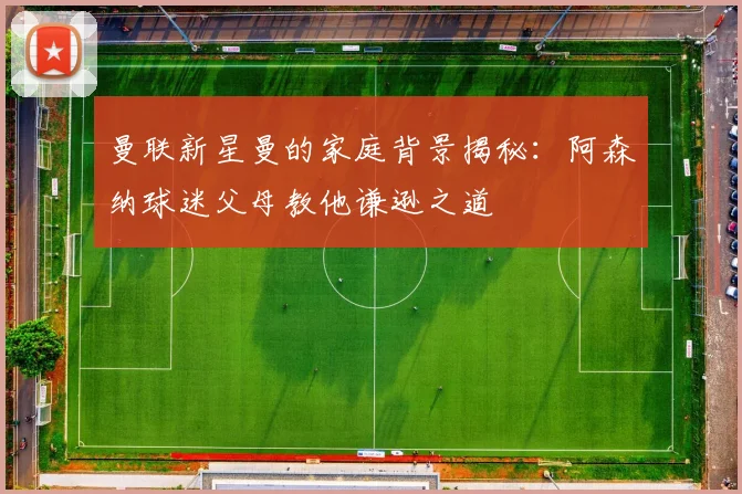 曼联新星曼的家庭背景揭秘：阿森纳球迷父母教他谦逊之道