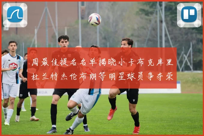 周最佳提名名单揭晓小卡布克库里杜兰特杰伦布朗等明星球员争夺荣誉