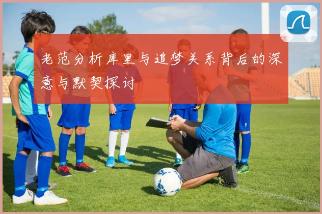 老范分析库里与追梦关系背后的深意与默契探讨
