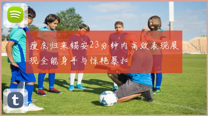 瘦虎归来锡安23分钟内高效表现展现全能身手与惊艳暴扣
