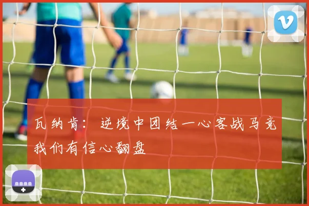 瓦纳肯：逆境中团结一心客战马竞我们有信心翻盘