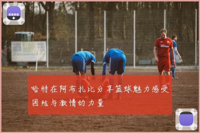 哈特在阿布扎比分享篮球魅力感受团结与激情的力量
