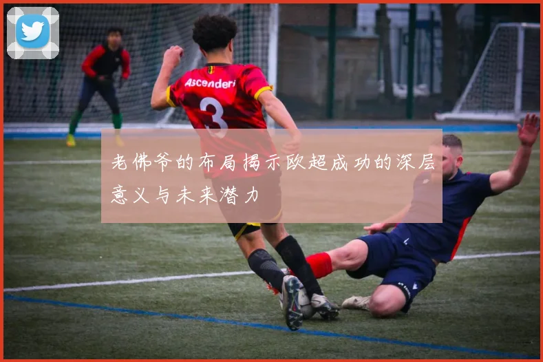 老佛爷的布局揭示欧超成功的深层意义与未来潜力