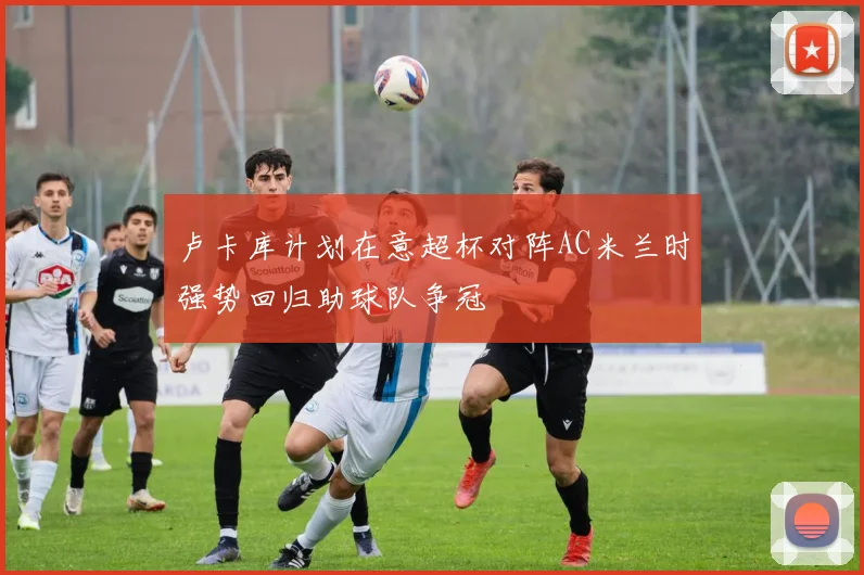 卢卡库计划在意超杯对阵AC米兰时强势回归助球队争冠