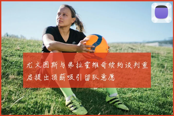 尤文图斯与弗拉霍维奇续约谈判重启提出顶薪吸引留队意愿