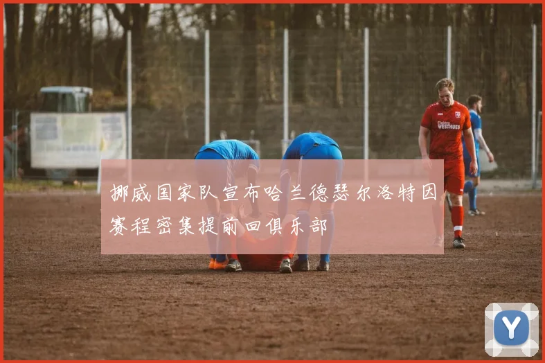 挪威国家队宣布哈兰德瑟尔洛特因赛程密集提前回俱乐部
