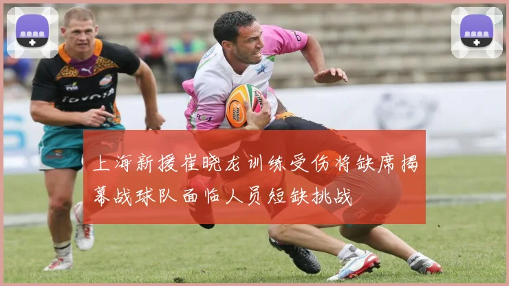 上海新援崔晓龙训练受伤将缺席揭幕战球队面临人员短缺挑战