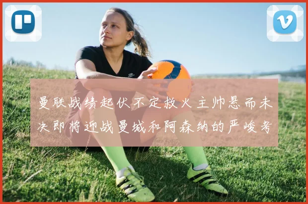 曼联战绩起伏不定救火主帅悬而未决即将迎战曼城和阿森纳的严峻考验