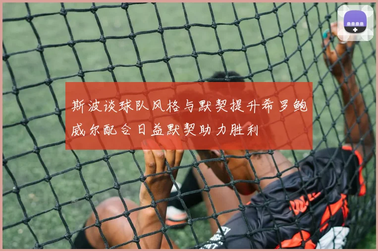斯波谈球队风格与默契提升希罗鲍威尔配合日益默契助力胜利