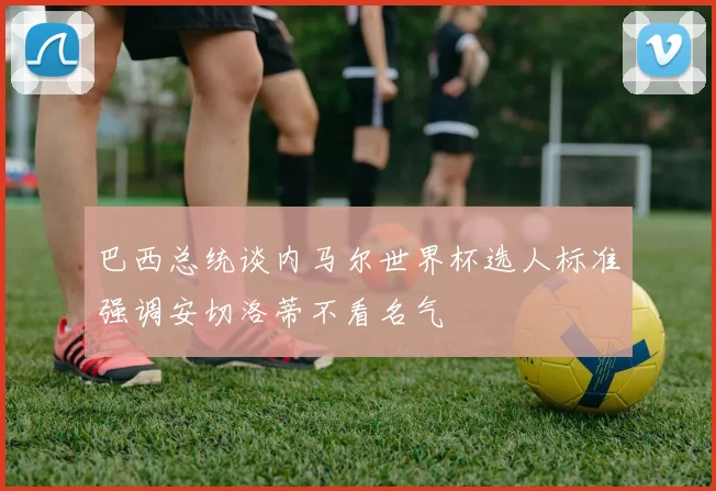 巴西总统谈内马尔世界杯选人标准强调安切洛蒂不看名气
