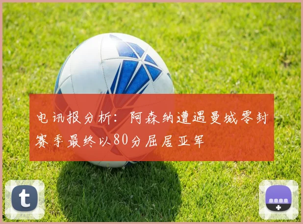 电讯报分析：阿森纳遭遇曼城零封赛季最终以80分屈居亚军