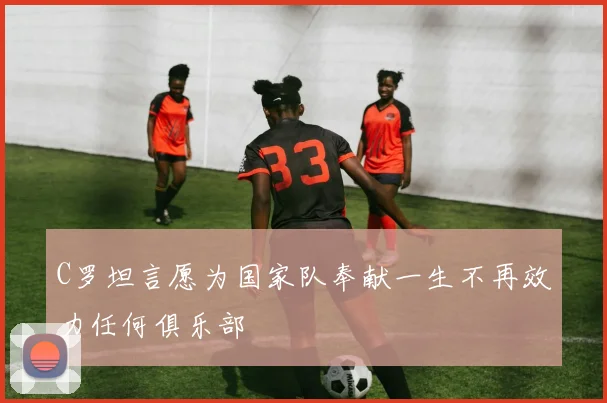 C罗坦言愿为国家队奉献一生不再效力任何俱乐部