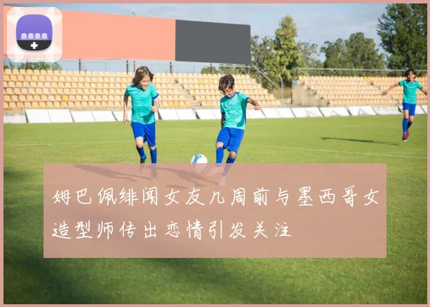 姆巴佩绯闻女友几周前与墨西哥女造型师传出恋情引发关注