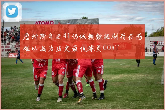 詹姆斯年近41仍依赖数据刷存在感难以成为历史最佳球员GOAT