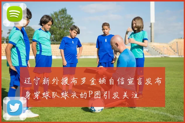 辽宁新外援布罗金顿自信宣言发布身穿球队球衣的P图引发关注