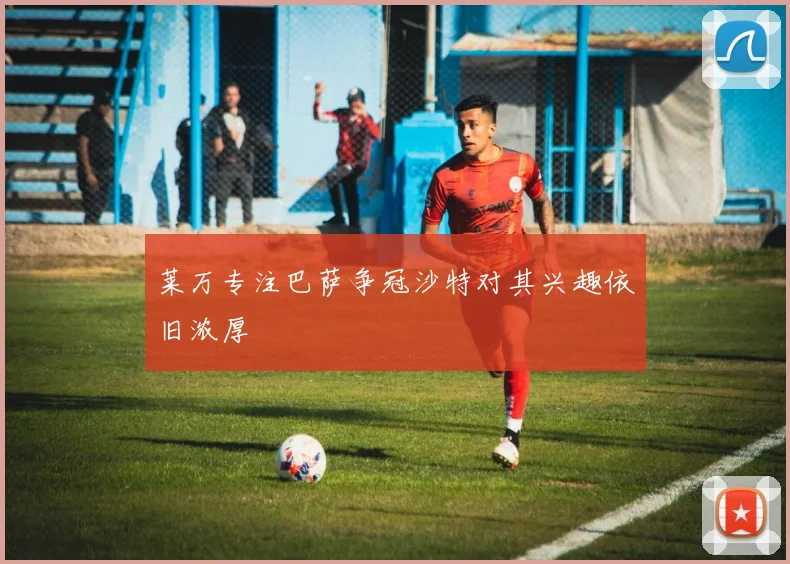莱万专注巴萨争冠沙特对其兴趣依旧浓厚