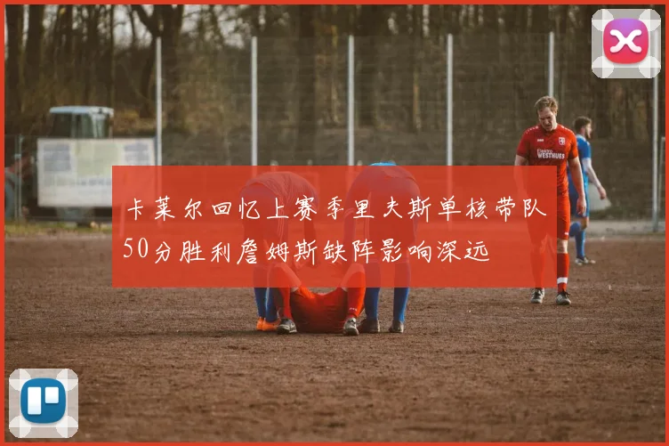 卡莱尔回忆上赛季里夫斯单核带队50分胜利詹姆斯缺阵影响深远